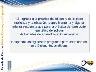 4.6 Ingrese a la práctica de sólidos y de click en
molienda y tamización, respectivamente y siga la
misma secuencia que para la práctica de transporte
neumático de sólidos.
Actividades de aprendizaje: Cuestionario
Responda las siguientes preguntas para cada una de
las prácticas desarrolladas.
4.6 Ingrese a la práctica de sólidos y de click en
molienda y tamización, respectivamente y siga la
misma secuencia que para la práctica de transporte
neumático de sólidos.
Actividades de aprendizaje: Cuestionario
Responda las siguientes preguntas para cada una de
las prácticas desarrolladas.
 