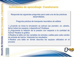 Responda las siguientes preguntas para cada una de las prácticas
desarrolladas.
Pregunta práctica de transporte neumático de sólidos
1.¿Cuándo se inicia la simulación se activan (se prenden, on, abierto,
lleno) todos los equipos o dispositivos? Explique.
2.¿Argumente la relación de la presión con respecto a la cantidad de
harina? Realice la gráfica
3.Realice la tabla con las variables de entrada y salida para cada cambio
de entrada de harina. Interprete los resultados.
4.Realice una tabla en donde describa los equipos utilizados en el
proceso
Responda las siguientes preguntas para cada una de las prácticas
desarrolladas.
Pregunta práctica de transporte neumático de sólidos
1.¿Cuándo se inicia la simulación se activan (se prenden, on, abierto,
lleno) todos los equipos o dispositivos? Explique.
2.¿Argumente la relación de la presión con respecto a la cantidad de
harina? Realice la gráfica
3.Realice la tabla con las variables de entrada y salida para cada cambio
de entrada de harina. Interprete los resultados.
4.Realice una tabla en donde describa los equipos utilizados en el
proceso
Actividades de aprendizaje: Cuestionario
 