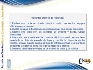 Preguntas práctica de molienda:
1.Realice una tabla en donde describa cada uno de los equipos
utilizados en el proceso.
2.Cuales equipos o dispositivos se deben activar para iniciar el proceso
3.Realice una tabla con las variables de entrada y salida. Ubicar
cantidades
4.Interprete que sucede con la corriente eléctrica cuando se mantiene
constante el flujo de entrada de trigo y cambia la distancia de los
rodillos, al igual cuando cambia el flujo de entrada de trigo y se mantiene
constante la distancia entre los rodillos. Realice la grafica.
5.Describa detalladamente que es un molino de bolas y de rodillos
Preguntas práctica de molienda:
1.Realice una tabla en donde describa cada uno de los equipos
utilizados en el proceso.
2.Cuales equipos o dispositivos se deben activar para iniciar el proceso
3.Realice una tabla con las variables de entrada y salida. Ubicar
cantidades
4.Interprete que sucede con la corriente eléctrica cuando se mantiene
constante el flujo de entrada de trigo y cambia la distancia de los
rodillos, al igual cuando cambia el flujo de entrada de trigo y se mantiene
constante la distancia entre los rodillos. Realice la grafica.
5.Describa detalladamente que es un molino de bolas y de rodillos
 
