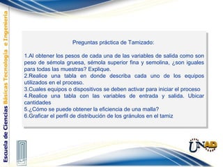 Preguntas práctica de Tamizado:
1.Al obtener los pesos de cada una de las variables de salida como son
peso de sémola gruesa, sémola superior fina y semolina, ¿son iguales
para todas las muestras? Explique.
2.Realice una tabla en donde describa cada uno de los equipos
utilizados en el proceso.
3.Cuales equipos o dispositivos se deben activar para iniciar el proceso
4.Realice una tabla con las variables de entrada y salida. Ubicar
cantidades
5.¿Cómo se puede obtener la eficiencia de una malla?
6.Graficar el perfil de distribución de los gránulos en el tamiz
Preguntas práctica de Tamizado:
1.Al obtener los pesos de cada una de las variables de salida como son
peso de sémola gruesa, sémola superior fina y semolina, ¿son iguales
para todas las muestras? Explique.
2.Realice una tabla en donde describa cada uno de los equipos
utilizados en el proceso.
3.Cuales equipos o dispositivos se deben activar para iniciar el proceso
4.Realice una tabla con las variables de entrada y salida. Ubicar
cantidades
5.¿Cómo se puede obtener la eficiencia de una malla?
6.Graficar el perfil de distribución de los gránulos en el tamiz
 