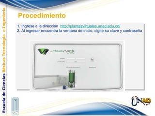 1. Ingrese a la dirección http://plantasvirtuales.unad.edu.co/
2. Al ingresar encuentra la ventana de inicio, digite su clave y contraseña
1. Ingrese a la dirección http://plantasvirtuales.unad.edu.co/
2. Al ingresar encuentra la ventana de inicio, digite su clave y contraseña
Procedimiento
 