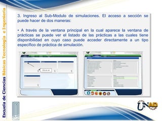 3. Ingreso al Sub-Modulo de simulaciones. El acceso a sección se
puede hacer de dos maneras:
• A través de la ventana principal en la cual aparece la ventana de
prácticas se puede ver el listado de las prácticas a las cuales tiene
disponibilidad en cuyo caso puede acceder directamente a un tipo
específico de práctica de simulación.
3. Ingreso al Sub-Modulo de simulaciones. El acceso a sección se
puede hacer de dos maneras:
• A través de la ventana principal en la cual aparece la ventana de
prácticas se puede ver el listado de las prácticas a las cuales tiene
disponibilidad en cuyo caso puede acceder directamente a un tipo
específico de práctica de simulación.
 