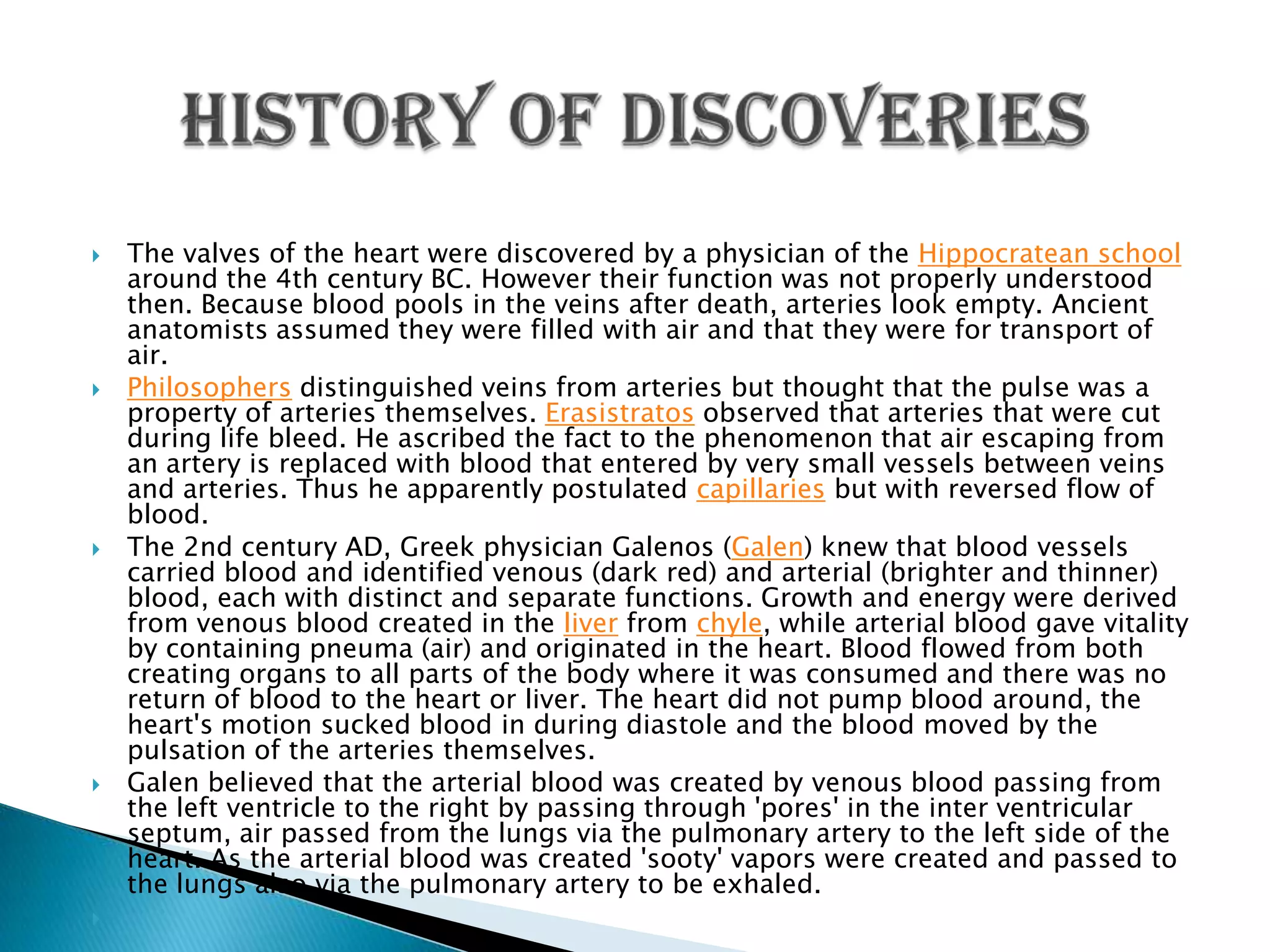 History of DiscoveriesThe valves of the heart were discovered by a physician of the Hippocratean school around the 4th century BC. However their function was not properly understood then. Because blood pools in the veins after death, arteries look empty. Ancient anatomists assumed they were filled with air and that they were for transport of air.Philosophers distinguished veins from arteries but thought that the pulse was a property of arteries themselves. Erasistratos observed that arteries that were cut during life bleed. He ascribed the fact to the phenomenon that air escaping from an artery is replaced with blood that entered by very small vessels between veins and arteries. Thus he apparently postulated capillaries but with reversed flow of blood.The 2nd century AD, Greek physician Galenos (Galen) knew that blood vessels carried blood and identified venous (dark red) and arterial (brighter and thinner) blood, each with distinct and separate functions. Growth and energy were derived from venous blood created in the liver from chyle, while arterial blood gave vitality by containing pneuma (air) and originated in the heart. Blood flowed from both creating organs to all parts of the body where it was consumed and there was no return of blood to the heart or liver. The heart did not pump blood around, the heart's motion sucked blood in during diastole and the blood moved by the pulsation of the arteries themselves.Galen believed that the arterial blood was created by venous blood passing from the left ventricle to the right by passing through 'pores' in the inter ventricular septum, air passed from the lungs via the pulmonary artery to the left side of the heart. As the arterial blood was created 'sooty' vapors were created and passed to the lungs also via the pulmonary artery to be exhaled. 