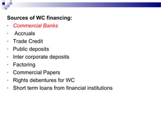 Sources of WC financing:
- Commercial Banks
- Accruals
- Trade Credit
- Public deposits
- Inter corporate deposits
- Factoring
- Commercial Papers
- Rights debentures for WC
- Short term loans from financial institutions
 