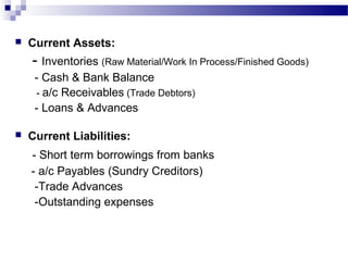  Current Assets:
- Inventories (Raw Material/Work In Process/Finished Goods)
- Cash & Bank Balance
- a/c Receivables (Trade Debtors)
- Loans & Advances
 Current Liabilities:
- Short term borrowings from banks
- a/c Payables (Sundry Creditors)
-Trade Advances
-Outstanding expenses
 