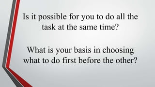 Is it possible for you to do all the
task at the same time?
What is your basis in choosing
what to do first before the other?
 