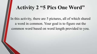 Activity 2 “5 Pics One Word”
In this activity, there are 5 pictures, all of which shared
a word in common. Your goal is to figure out the
common word based on word length provided to you.
 