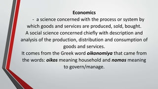 Economics
- a science concerned with the process or system by
which goods and services are produced, sold, bought.
A social science concerned chiefly with description and
analysis of the production, distribution and consumption of
goods and services.
It comes from the Greek word oikonomiya that came from
the words: oikos meaning household and nomos meaning
to govern/manage.
 