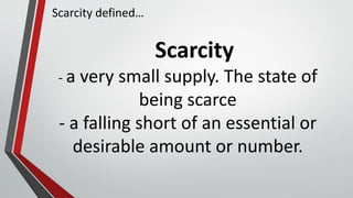 Scarcity
- a very small supply. The state of
being scarce
- a falling short of an essential or
desirable amount or number.
Scarcity defined…
 