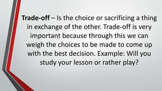 Trade-off – Is the choice or sacrificing a thing
in exchange of the other. Trade-off is very
important because through this we can
weigh the choices to be made to come up
with the best decision. Example: Will you
study your lesson or rather play?
 