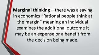 Marginal thinking – there was a saying
in economics “Rational people think at
the margin” meaning an individual
examines the additional outcome it
may be an expense or a benefit from
the decision being made.
 