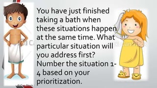 You have just finished
taking a bath when
these situations happen
at the same time.What
particular situation will
you address first?
Number the situation 1-
4 based on your
prioritization.
 
