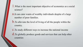 1.What is the most important objective of economics as a social
science?
a.It can cater wants of wealthy individuals despite of a large
number of poor families.
b.To alleviate the level of living of all the people within the
country.
c.To study different ways to increase the national income
d.To globally produce goods and services that can help other
countries
 