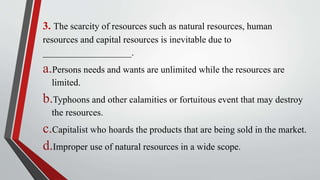 3. The scarcity of resources such as natural resources, human
resources and capital resources is inevitable due to
___________________.
a.Persons needs and wants are unlimited while the resources are
limited.
b.Typhoons and other calamities or fortuitous event that may destroy
the resources.
c.Capitalist who hoards the products that are being sold in the market.
d.Improper use of natural resources in a wide scope.
 
