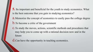 5. Its important and beneficial for the youth to study economics. What
is the best outcome that you gain in studying economics?
a.Memorize the concept of economics to easily pass the college degree
b.To become a critic of the government
c.To study the moves, actions, scientific methods and procedures that
may help you to come up with a rational decision now and in the
future
d.Can have the opportunity in teaching economics.
 
