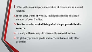 1.What is the most important objective of economics as a social
science?
a.It can cater wants of wealthy individuals despite of a large
number of poor families.
b.To alleviate the level of living of all the people within the
country.
c.To study different ways to increase the national income
d.To globally produce goods and services that can help other
countries
 