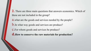 2. There are three main questions that answers economics. Which of
these are not included in the group?
a.what are the goods and services needed by the people?
b.In what way goods and services are produce?
c.For whom goods and services be produce?
d.How to conserve the raw materials for production?
 