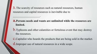 3. The scarcity of resources such as natural resources, human
resources and capital resources is inevitable due to
___________________.
a.Persons needs and wants are unlimited while the resources are
limited.
b.Typhoons and other calamities or fortuitous event that may destroy
the resources.
c.Capitalist who hoards the products that are being sold in the market.
d.Improper use of natural resources in a wide scope.
 
