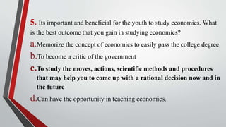 5. Its important and beneficial for the youth to study economics. What
is the best outcome that you gain in studying economics?
a.Memorize the concept of economics to easily pass the college degree
b.To become a critic of the government
c.To study the moves, actions, scientific methods and procedures
that may help you to come up with a rational decision now and in
the future
d.Can have the opportunity in teaching economics.
 