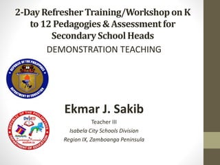 2-DayRefresherTraining/Workshopon K
to 12 Pedagogies& Assessmentfor
SecondarySchoolHeads
DEMONSTRATION TEACHING
Ekmar J. Sakib
Teacher III
Isabela City Schools Division
Region IX, Zamboanga Peninsula
 