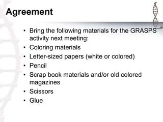Agreement
   • Bring the following materials for the GRASPS
     activity next meeting:
   • Coloring materials
   • Letter-sized papers (white or colored)
   • Pencil
   • Scrap book materials and/or old colored
     magazines
   • Scissors
   • Glue
 