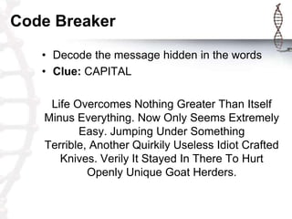 Code Breaker
   • Decode the message hidden in the words
   • Clue: CAPITAL

    Life Overcomes Nothing Greater Than Itself
   Minus Everything. Now Only Seems Extremely
          Easy. Jumping Under Something
   Terrible, Another Quirkily Useless Idiot Crafted
      Knives. Verily It Stayed In There To Hurt
            Openly Unique Goat Herders.
 