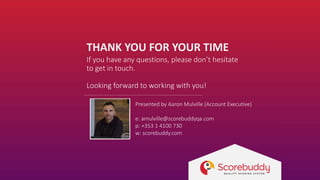 THANK YOU FOR YOUR TIME
If you have any questions, please don’t hesitate
to get in touch.
Looking forward to working with you!
Presented by Aaron Mulville (Account Executive)
e: amulville@scorebuddyqa.com
p: +353 1 4100 730
w: scorebuddy.com
 