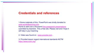 Credentials and references
1-Some materials of this PowerPoint was kindly donated to
www.worldofteaching.com
Home to well over a thousand free powerpoint presentations
submitted by teachers. This a free site. Please visit and I hope it
will help in your teaching
2- Video was found on : www.youtube.com .
3- Provided lesson regard international standards NCTM
https://www.nctm.org/
 
