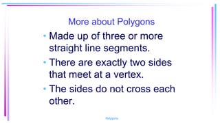 More about Polygons
• Made up of three or more
straight line segments.
• There are exactly two sides
that meet at a vertex.
• The sides do not cross each
other.
Polygons
 