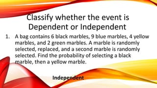 Classify whether the event is
Dependent or Independent
1. A bag contains 6 black marbles, 9 blue marbles, 4 yellow
marbles, and 2 green marbles. A marble is randomly
selected, replaced, and a second marble is randomly
selected. Find the probability of selecting a black
marble, then a yellow marble.
Independent
 