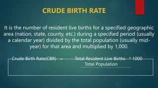 CRUDE BIRTH RATE
It is the number of resident live births for a specified geographic
area (nation, state, county, etc.) during a specified period (usually
a calendar year) divided by the total population (usually mid-
year) for that area and multiplied by 1,000.
Crude Birth Rate(CBR) = Total Resident Live Births * 1000
Total Population
 