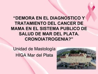 “DEMORA EN EL DIAGNOSTICO Y
TRATAMIENTO DEL CANCER DE
MAMA EN EL SISTEMA PUBLICO DE
SALUD DE MAR DEL PLATA.
CRONOIATROGENIA?”
Unidad de Mastología
HIGA Mar del Plata
 