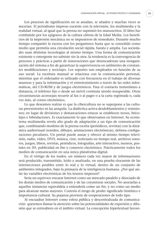 COMUNICACIÓN VIRTUAL, ACTIVISMO POLÍTICO Y CIUDADANIA   69


     Los procesos de significación no se anudan, se añaden y muchas veces se
mezclan. El periodismo impreso coexiste con la televisión, los multimedia y la
realidad virtual, al igual que la prensa no suprimió los manuscritos. El libro fue
combatido por los epígonos de la cultura elitista de la Edad Media. Los benefi-
cios de la impresión mecánica no se impusieron de inmediato. Durante mucho
tiempo compartió la escena con los pergaminos hasta que se consolidó como
medio que permitía una circulación social rápida, barata y amplia. Las socieda-
des usan distintas tecnologías al mismo tiempo. Una forma de comunicación
existente o emergente no subsiste sin la otra: la tendencia es la convergencia de
procesos y prácticas a partir de innovaciones que desencadenan una reorgani-
zación del sistema a fin de garantizar la supervivencia en ambientes de constan-
tes modificaciones y reciclajes. Los soportes son empleados en función de su
uso social. La escritura manual se relaciona con la comunicación personal,
mientras que el ordenador es utilizado con frecuencia en el trabajo de diversas
maneras y para la información y el entretenimiento a través de las redes infor-
máticas, del CD-ROM y de juegos electrónicos. Para el contacto instantáneo a
distancia, el teléfono fijo o desde un móvil continúa siendo insuperable. Otras
circunstancias aconsejan recurrir al fax o al pager o a la carta registrada o, cada
vez más, al correo electrónico.
     Lo que deseamos realzar es que la cibercultura no se superpone a las cultu-
ras preexistentes ni las aniquila. La dialéctica activa desdoblamientos y remisio-
nes; en lugar de divisiones y demarcaciones estacas se establecen nexos, brico-
lajes e hibridaciones. Es exactamente lo que obsrevamos en Internet. Su ecosis-
tema multimedia revela alto grado de adaptación a un tipo de comunicación
que, combinando modelos de la prensa escrita (periódicos, revistas) con la diná-
mica audiovisual (sonidos, dibujos, animaciones electrónicas), delinea configu-
raciones peculiares. Un portal puede aunar y ofrecer al mismo tiempo televi-
sión, radio, vídeo, DVD, música, cine, noticiario en tiempo real, archivos sono-
ros, juegos, libros, revistas, periódicos, fotografías, arte interactivo, museos, pos-
tales en 3D, publicidad on line y comercio electrónico. Prácticamente todos los
medios de comunicación en una única plataforma digital.
     En el vértigo de los nudos, un número cada vez mayor de informaciones
será producido, transmitido, leído y analizado, en una prueba elocuente de las
intersecciones posibles entre lo real y lo virtual, dentro de un conjunto de
ambientes integrados, bajo la primacía de la inteligencia humana. ¿Por qué ais-
lar las variables electrónicas de los tesoros impresos?
     Sería un equívoco encarar Internet como un mercado paralelo y disociado de
los demás medios de comunicación y de las coyunturas sociales. No asociarlas a
aquellas instancias equivaldría a entenderla como un fin, y no como un medio
para alcanzar metas mayores. Correría el riesgo de perder significado histórico e
importancia cultural. Su pujanza proviene de cooperaciones de todo tipo.
     Al encuadrar Internet como esfera pública y descentralizada de comunica-
ción queremos llamar la atención sobre las potencialidades de expresión y difu-
sión que se entreabren en el ámbito virtual. La concepción hipertextual favore-
 