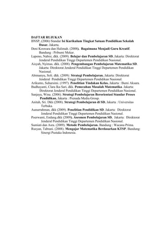 DAFTAR RUJUKAN
BNSP, (2006) Standar Isi Kurikulum Tingkat Satuan Pendidikan Sekolah
Dasar. Jakarta.
Deni Koswara dan Halimah. (2008). Bagaimana Menjadi Guru Kreatif.
Bandung : Pribumi Mekar.
Lapono, Nabisi, dkk. (2009). Belajar dan Pembelajaran SD. Jakarta: Direktorat
Jenderal Pendidikan Tinggi Departemen Pendidikan Nasional.
Aisyah, Nyimas. dkk. (2008). Pengembangan Pembelajaran Matematika SD.
Jakarta: Direktorat Jenderal Pendidikan Tinggi Departemen Pendidikan
Nasional.
Abimanyu, Soli. dkk. (2009). Strategi Pembelajaran. Jakarta: Direktorat
Jenderal Pendidikan Tinggi Departemen Pendidikan Nasional.
Arikunto, Suharsimi. (1997). Penelitian Tindakan Kelas. Jakarta : Bumi Aksara.
Budhayanti, Clara Ika Sari, dkk. Pemecahan Masalah Matematika. Jakarta:
Direktorat Jenderal Pendidikan Tinggi Departemen Pendidikan Nasional.
Sanjaya, Wina. (2006). Strategi Pembelajaran Berorientasi Standar Proses
Pendidikan. Jakarta : Prenada Media Group.
Anitah, Sri. Dkk (2008). Strategi Pembelajaran di SD. Jakarta : Universitas
Terbuka.
Aunurrahman, dkk (2009). Penelitian Pendidikan SD. Jakarta: Direktorat
Jenderal Pendidikan Tinggi Departemen Pendidikan Nasional.
Poerwanti, Endang.dkk (2009). Asesmen Pembelajaran SD. Jakarta: Direktorat
Jenderal Pendidikan Tinggi Departemen Pendidikan Nasional.
Sumiati dan Asra. (2009). Metode Pembelajaran. Bandung : Wacana Prima.
Rusyan, Tabrani. (2008). Mengajar Matematika Berdasarkan KTSP. Bandung:
Sinergi Pustaka Indonesia.
 