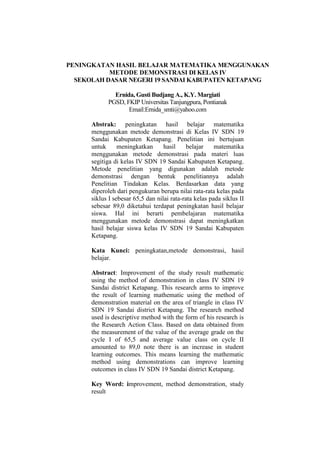 PENINGKATAN HASIL BELAJAR MATEMATIKA MENGGUNAKAN
METODE DEMONSTRASI DI KELAS IV
SEKOLAH DASAR NEGERI 19 SANDAI KABUPATEN KETAPANG
Ernida, Gusti Budjang A., K.Y. Margiati
PGSD, FKIP Universitas Tanjungpura, Pontianak
Email:Ernida_smti@yahoo.com
Abstrak: peningkatan hasil belajar matematika
menggunakan metode demonstrasi di Kelas IV SDN 19
Sandai Kabupaten Ketapang. Penelitian ini bertujuan
untuk meningkatkan hasil belajar matematika
menggunakan metode demonstrasi pada materi luas
segitiga di kelas IV SDN 19 Sandai Kabupaten Ketapang.
Metode penelitian yang digunakan adalah metode
demonstrasi dengan bentuk penelitiannya adalah
Penelitian Tindakan Kelas. Berdasarkan data yang
diperoleh dari pengukuran berupa nilai rata-rata kelas pada
siklus I sebesar 65,5 dan nilai rata-rata kelas pada siklus II
sebesar 89,0 diketahui terdapat peningkatan hasil belajar
siswa. Hal ini berarti pembelajaran matematika
menggunakan metode demonstrasi dapat meningkatkan
hasil belajar siswa kelas IV SDN 19 Sandai Kabupaten
Ketapang.
Kata Kunci: peningkatan,metode demonstrasi, hasil
belajar.
Abstract: Improvement of the study result mathematic
using the method of demonstration in class IV SDN 19
Sandai district Ketapang. This research arms to improve
the result of learning mathematic using the method of
demonstration material on the area of triangle in class IV
SDN 19 Sandai district Ketapang. The research method
used is descriptive method with the form of his research is
the Research Action Class. Based on data obtained from
the measurement of the value of the average grade on the
cycle I of 65,5 and average value class on cycle II
amounted to 89,0 note there is an increase in student
learning outcomes. This means learning the mathematic
method using demonstrations can improve learning
outcomes in class IV SDN 19 Sandai district Ketapang.
Key Word: improvement, method demonstration, study
result
 