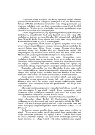Penggunaan metode pengajaran yang kurang tepat dapat menjadi salah satu
penyebab ketidak berhasilan suatu proses pembeljaran di sekolah. Menurut Wina
Sanjaya (2006:50), keberhasilan implementasi suatu strategi pembeljaran akan
tergantung pada kepiawaian guru dalam menggunakan metode, teknik dan taktik
pembelajaran. Oleh karena itu, keberhasilan suatu proses pembelajaran sangat
ditentukan oleh kualitas atau kemampuan guru.
Karena penggunaan metode yang digunakan guru kurang tepat dalam proses
pembelajaran, mengakibatkan hasil yang diperoleh siswa pada setiap akhir
pembelajaran, jauh dari apa yang diharapkan. Hal ini juga terjadi pada Sekolah
Dasar Negeri 19 Sumber Resmi, dimana hasil belajar siswa kurang dari Kriteria
Ketuntasan Minimal (KKM) yaitu di bawah angka 66.
Pada pengalaman peneliti selama ini, peneliti menyadari bahwa dalam
proses belajar mengajar khususnya pelajaran matematika hanya menjelaskan dan
memberi latihan tanpa diiringi dengan peragaan. Sehingga siswa kurang
memahami konsep yang diajarkan oleh guru. Pembelajaran menjadi tidak
menyenangkan yang membuat siswa menjadi jenuh dan bosan dalam belajar.
Masalah inilah yang mengakibatkan hasil belajar siswa menjadi rendah.
Melalui metode demonstrasi, guru dapat memperagakan proses
pembelajaran kepada siswa secara konkret dengan menggunakan alat peraga.
Siswa dapat melihat langsung bagaimana cara menentukan rumus dan menghitung
luas segitiga. Diharapkan siswa dapat memahami konsep luas segitiga yang
dipelajarinya sehingga berguna bagi siswa dalam pemecahan masalah matematika.
Berdasarkan pada masalah yang telah dikemukakan di atas, maka peneliti
ingin memperbaiki proses pembelajaran matematika khususnya pada materi luas
bangun datar segitiga dengan melakukan Penelitian Tindakan Kelas. Dalam
Penelitian Tindakan Kelas ini, peneliti akan menerapkan metode demonstrasi.
Alasan peneliti memilih metode demonstrasi adalah agar guru dapat
melaksanakan metode demonstrasi dengan baik pada proses pembelajaran
khususnya pada materi luas segitiga sesuai dengan langkah-langkah metode
demonstrasi. Serta diharapkan setelah akhir pembelajaran, hasil belajar siswa
dapat meningkat.
Adapun permasalahan yang muncul berdasarkan latar belakang masalah yang
telah dikemukakan di atas adalah “Apakah dengan menggunakan metode
demonstrasi dalam pembelajaran matematika pada materi luas segitiga dapat
meningkatkan hasil belajar siswa kelas IV SDN 19 Sandai”.
Untuk mempermudah pembahasan masalah tersebut, maka dijabarkan ke
dalam submasalah sebagai berikut: (1) Bagaimanakah langkah-langkah
pelaksanaan metode demonstrasi pada materi luas segitiga di kelas IV SDN 19
Sandai?, (2) Apakah terdapat peningkatan hasil belajar matematika siswa pada
materi luas segitiga dengan menggunakan metode demonstrasi di kelas IV SDN
19 Sandai?
Berdasarkan rumusan masalah diatas, maka tujuan umum penelitian ini
adalah ”dengan menggunakan metode demonstrasi dapat meningkatkan hasil
belajar matematika pada materi luas segitiga di kelas IV Sekolah Dasar Negeri
19 Sandai Kabupaten Ketapang”. Dari tujuan umum tersebut dapat diperinci lagi
tujuan penelitian ini sebagai berikut : (1) Untuk mendeskripsikan langkah-
 