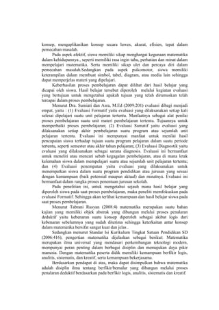 konsep, mengaplikasikan konsep secara luwes, akurat, efisien, tepat dalam
pemecahan masalah.
Pada aspek afektif, siswa memiliki sikap menghargai kegunaan matematika
dalam kehidupannya , seperti memiliki rasa ingin tahu, perhatian dan minat dalam
mempelajari matematika. Serta memiliki sikap ulet dan percaya diri dalam
pemecahan masalah.Sedangkan pada aspek psikomotor, siswa memiliki
keterampilan dalam membuat simbol, tabel, diagram, atau media lain sehingga
dapat memperjelas materi yang dipelajari.
Keberhasilan proses pembelajaran dapat dilihat dari hasil belajar yang
dicapai oleh siswa. Hasil belajar tersebut diperoleh melalui kegiatan evaluasi
yang bertujuan untuk mengetahui apakah tujuan yang telah dirumuskan telah
tercapai dalam proses pembelajaran.
Menurut Dra. Sumiati dan Asra, M.Ed (2009:201) evaluasi dibagi menjadi
empat, yaitu : (1) Evaluasi Formatif yaitu evaluasi yang dilaksanakan setiap kali
selesai dipelajari suatu unit pelajaran tertentu. Manfaatnya sebagai alat penilai
proses pembelajaran suatu unit materi pembelajaran tertentu. Tujuannya untuk
memperbaiki proses pembelajaran; (2) Evaluasi Sumatif yaitu evaluasi yang
dilaksanakan setiap akhir pembelajaran suatu program atau sejumlah unit
pelajaran tertentu. Evaluasi ini mempunyai manfaat untuk menilai hasil
pencapaian siswa terhadap tujuan suatu program pelajaran dalam suatu periode
tertentu, seperti semester atau akhir tahun pelajaran; (3) Evaluasi Diagnostik yaitu
evaluasi yang dilaksanakan sebagai sarana diagnosis. Evaluasi ini bermanfaat
untuk meneliti atau mencari sebab kegagalan pembelajaran, atau di mana letak
kelemahan siswa dalam mempelajari suatu atau sejumlah unit pelajaran tertentu;
dan (4) Evaluasi penempatan yaitu evaluasi yang dilaksanakan untuk
menempatkan siswa dalam suatu program pendidikan atau jurusan yang sesuai
dengan kemampuan (baik potensial maupun aktual) dan minatnya. Evaluasi ini
bermanfaat dalam rangka proses penentuan jurusan sekolah.
Pada penelitian ini, untuk mengetahui sejauh mana hasil belajar yang
diperoleh siswa pada saat proses pembelajaran, maka peneliti memfokuskan pada
evaluasi Formatif. Sehingga akan terlihat kemampuan dan hasil belajar siswa pada
saat proses pembelajaran.
Menurut Tabrani Rusyan (2008:4) matematika merupakan suatu bahan
kajian yang memiliki objek abstrak yang dibangun melalui proses penalaran
deduktif yaitu kebenaran suatu konsep diperoleh sebagai akibat logis dari
kebenaran sebelumnya yang sudah diterima sehingga keterkaitan antar konsep
dalam matematika bersifat sangat kuat dan jelas .
Sedangkan menurut Standar Isi Kurikulum Tingkat Satuan Pendidikan SD
(2006:416), pengertian matematika dijelaskan sebagai berikut: Matematika
merupakan ilmu universal yang mendasari perkembangan teknologi modern,
mempunyai peran penting dalam berbagai disiplin dan memajukan daya pikir
manusia. Dengan matematika peserta didik memiliki kemampuan berfikir logis,
analitis, sistematis, dan kreatif, serta kemampuan bekerjasama.
Berdasarkan pendapat di atas, maka dapat disimpulkan bahwa matematika
adalah disiplin ilmu tentang berfikir/bernalar yang dibangun melalui proses
penalaran deduktif berdasarkan pada berfikir logis, analitis, sistematis dan kreatif.
 