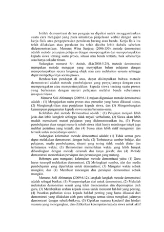 Istilah demonstrasi dalam pengajaran dipakai untuk menggambarkan
suatu cara mengajar yang pada umumnya penjelasan verbal dengan suatu
kerja fisik atau pengoperasian peralatan barang atau benda. Kerja fisik itu
telah dilakukan atau peralatan itu telah dicoba lebih dahulu sebelum
didemonstrasikan. Menurut Wina Sanjaya (2006:150) metode demonstrasi
adalah metode penyajian pelajaran dengan memperagakan dan mempertunjukkan
kepada siswa tentang suatu proses, situasi atau benda tertentu, baik sebenarnya
atau hanya sekedar tiruan.
Sedangkan menurut Sri Anitah, dkk(2008:5.25), metode demonstrasi
merupakan metode mengajar yang menyajikan bahan pelajaran dengan
mempertunjukkan secara langsung objek atau cara melakukan sesuatu sehingga
dapat mempelajarinya secara proses.
Berdasarkan pendapat di atas, dapat disimpulkan bahwa metode
demonstrasi adalah metode pembelajaran yang penyajiannya dengan cara
memperagakan atau mempertunjukkan kepada siswa tentang suatu proses
yang berkenaan dengan materi pelajaran melalui benda sebenarnya
maupun tiruan.
Menurut Soli Abimanyu (2009:6.11) tujuan digunakan metode demonstrasi
adalah : (1) Mengajarkan suatu proses atau prosedur yang harus dikuasai siswa,
(2) Mengkongkritkan atau penjelasan kepada siswa, dan (3) Mengembangkan
kemampuan pengamatan kepada siswa secara bersama-sama.
Kelebihan dari metode Demonstrasi adalah : (1) Pelajaran menjadi lebih
jelas dan lebih kongkrit sehingga tidak terjadi verbalisme, (2) Siswa akan lebih
mudah memahami materi pelajaran yang didemonstrasikan itu, (3) Proses
pembelajaran akan sangat menarik sebab siswa tidak hanya mendengar tetapi juga
melihat peristiwa yang terjadi, dan (4) Siswa akan lebih aktif mengamati dan
tertarik untuk mencobanya sendiri.
Sedangkan kelemahan metode demonstrasi adalah: (1) Tidak semua guru
dapat melakukan demonstrasi dengan baik; (2) Terbatasnya sumber belajar, alat
pelajaran, media pembelajaran, situasi yang sering tidak mudah diatur dan
terbatasnya waktu; (3) Demonstrasi memerlukan waktu yang lebih banyak
dibandingkan dengan metode ceramah dan tanya jawab; dan (4) Metode
demonstrasi memerlukan persiapan dan perancangan yang matang.
Beberapa cara mengatasi kelemahan metode demonstrasi yaitu: (1) Guru
harus terampil melakukan demonstrasi; (2) Melengkapi sumber, alat dan media
pembelajaran yang diperlukan untuk demonstrasi; (3) Mengatur waktu sebaik
mungkin; dan (4) Membuat rancangan dan persiapan demonstrasi sebaik
mungkin.
Menurut Soli Abimanyu (2009:6.12), langkah-langkah metode demonstrasi
adalah sebagai berikut: (1) Mempersiapkan alat untuk demonstrasi, (2) Mulailah
melakukan demonstrasi sesuai yang telah direncanakan dan dipersiapkan oleh
guru, (3) Memberikan arahan kepada siswa untuk mencatat hal-hal yang penting,
(4) Pusatkan perhatian siswa kepada hal-hal penting yang harus dikuasai dari
demonstrasi yang dilakukan oleh guru sehingga semua siswa mengikuti jalannya
demonstrasi dengan sebaik-baiknya, (5) Ciptakan suasana kondusif dan hindari
suasana yang menegangkan, dan (6)Berikan kesempatan kepada siswa untuk aktif
 