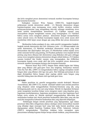 dan kritis mengikuti proses demonstrasi termasuk memberi kesempatan bertanya
dan komentar-komentar.
Sedangkan menurut Wina Sanjaya (2008:152), langkah-langkah
pelaksanaan metode demonstrasi adalah : (1) Memulai demonstrasi dengan
kegiatan-kegiatan yang merangsang siswa untuk berfikir, misalnya melalui
pertanyaan-pertanyaan yang mengandung teka-teki sehingga mendorong siswa
untuk tertarik memperhatikan demonstrasi; (2) Ciptakan suasana yang
menyejukkan dengan menghindari suasana yang menegangkan; (3) Yakinkan
bahwa semua siswa mengikuti jalannya demonstrasi dengan memperhatikan
reaksi seluruh siswa; (4) Berikan kesempatan kepada siswa untuk secara aktif
memikirkan lebih lanjut sesuai dengan apa yang dilihat dari proses demonstrasi
itu.
Berdasarkan kedua pendapat di atas, maka peneliti menggunakan langkah-
langkah metode demonstrasi dari Soli Abimanyu yaitu : (1) Mempersiapkan alat
untuk demonstrasi, (2) Mulailah melakukan demonstrasi sesuai yang telah
direncanakan dan dipersiapkan oleh guru, (3) Memberikan arahan kepada siswa
untuk mencatat hal-hal yang penting, (4) Pusatkan perhatian siswa kepada hal-hal
penting yang harus dikuasai dari demonstrasi yang dilakukan oleh guru sehingga
semua siswa mengikuti jalannya demonstrasi dengan sebaik-baiknya, (5) Ciptakan
suasana kondusif dan hindari suasana yang menegangkan, dan (6)Berikan
kesempatan kepada siswa untuk aktif dan kritis mengikuti proses demonstrasi
termasuk memberi kesempatan bertanya dan komentar-komentar.
Menurut Imam Roji (1997), bangun Datar adalah bagian dari bidang
datar yang dibatasi oleh garis-garis lurus atau lengkung. Selanjutnya menurut
Clara Ika Sari dkk, (2009:3.2) mengemukakan bahwa segitiga merupakan model
bangun datar yang dibatasi oleh tiga ruas garis. Dari beberapa pernyataan di atas
dapat disimpulkan bahwa bangun datar segitiga adalah suatu bangun yang
memiliki bidang datar dan dibatasi oleh tiga buah garis lurus.
METODE
Dalam penelitian ini, peneliti menggunakan metode deskriptif. Menurut
Aunurrahman, dkk (2009:2-23), metode deskriptif adalah suatu metode penelitian
yang ditujukan untuk menggambarkan fenomena-fenomena yang ada, yang
berlangsung pada saat ini, atau saat yang lampau. Metode ini digunakan bertujuan
untuk mengetahui kesulitan belajar siswa mengenai materi yang diajarkan guru,
bagaimana pembelajarannya, bagaimana pemahaman siswa dan bagaimana hasil
belajar siswa selama ini. Metode deskriptif menggambarkan fakta-fakta dan
menjelaskan keadaan dari obyek penelitian berdasarkan fakta-fakta yang ada dan
mencoba menganalisa kebenaran berdasarkan data yang diperoleh dilapangan.
Sehubungan dengan metode penelitian yang dipergunakan, agar dalam
penemuan fakta-fakta sebagaimana adanya sekaligus untuk memecahkan masalah
yang dihadapi dapat mencapai hasil yang baik maka bentuk penelitian yang
dipergunakan adalah Penelitian Tindakan Kelas (PTK). Suharsimi Arikunto
(2009:3) mengemukakan “Penelitian tindakan kelas merupakan suatu
pencermatan terhadap kegiatan belajar berupa sebuah tindakan, yang dimunculkan
 