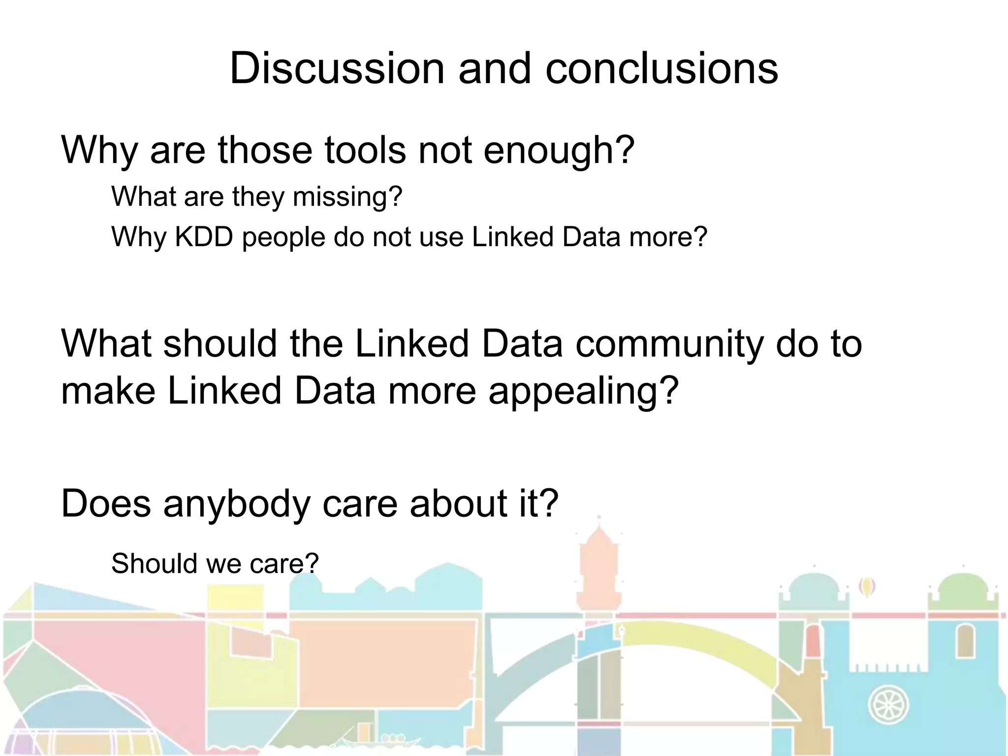 Discussion and conclusions
Why are those tools not enough?
What are they missing?
Why KDD people do not use Linked Data more?
What should the Linked Data community do to
make Linked Data more appealing?
Does anybody care about it?
Should we care?
 