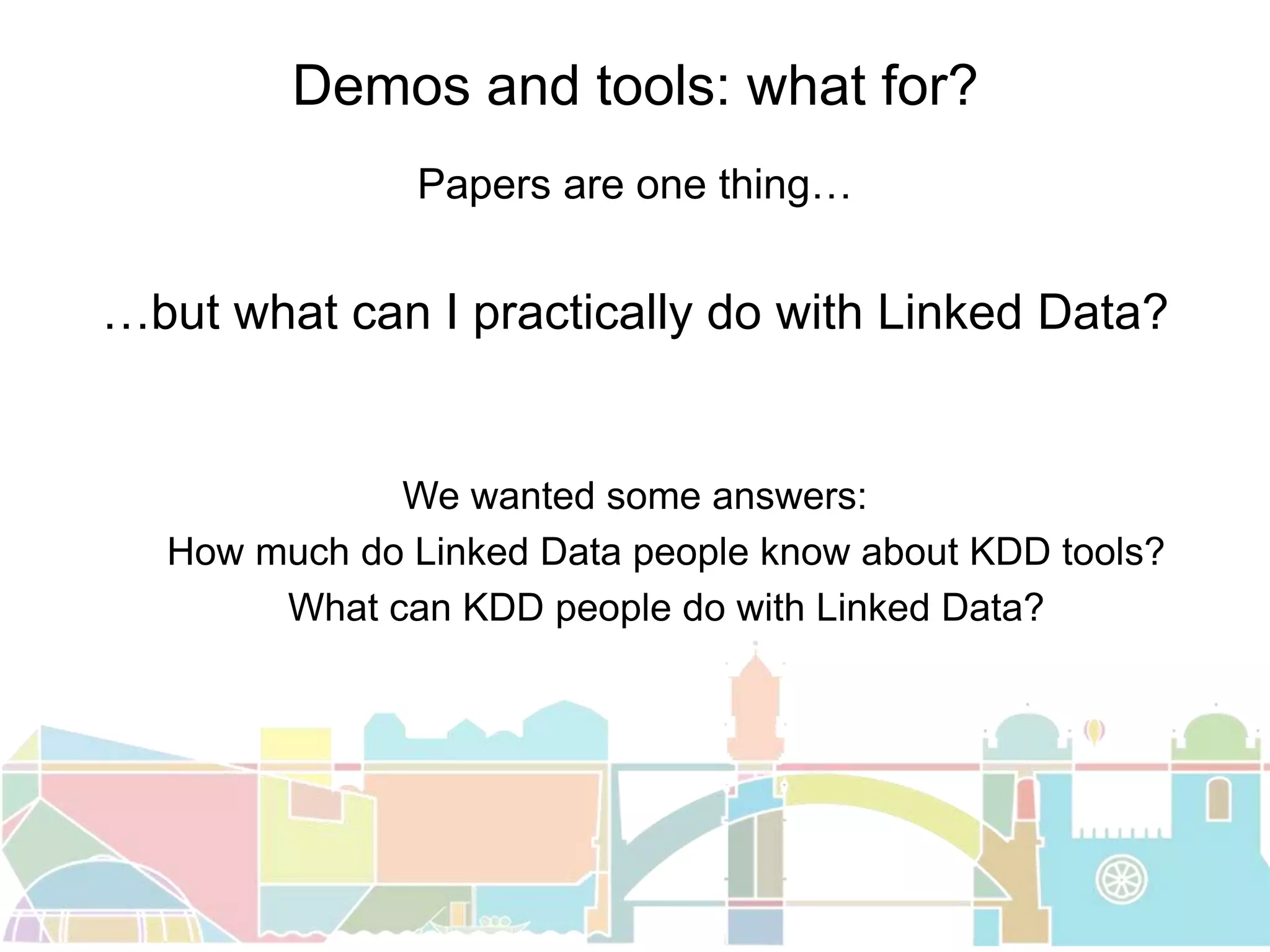 Demos and tools: what for?
Papers are one thing…
…but what can I practically do with Linked Data?
We wanted some answers:
How much do Linked Data people know about KDD tools?
What can KDD people do with Linked Data?
 