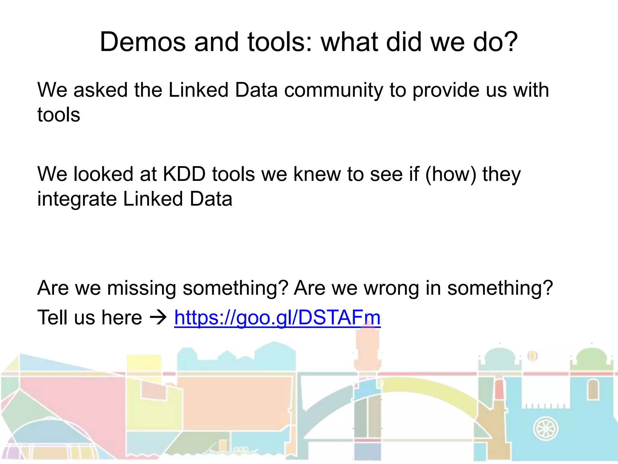 Demos and tools: what did we do?
We asked the Linked Data community to provide us with
tools
We looked at KDD tools we knew to see if (how) they
integrate Linked Data
Are we missing something? Are we wrong in something?
Tell us here  https://goo.gl/DSTAFm
 