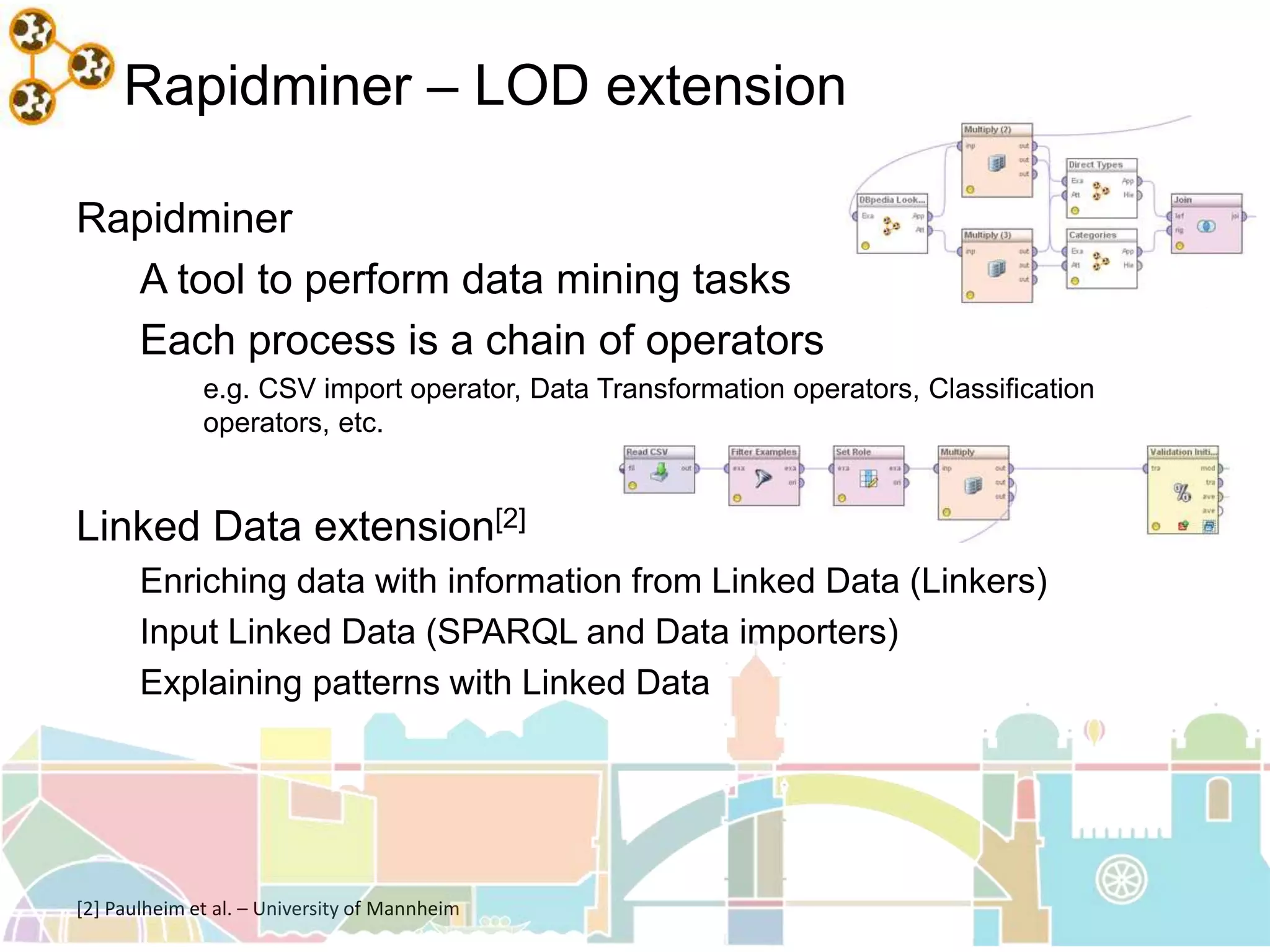 Rapidminer – LOD extension
Rapidminer
A tool to perform data mining tasks
Each process is a chain of operators
e.g. CSV import operator, Data Transformation operators, Classification
operators, etc.
Linked Data extension[2]
Enriching data with information from Linked Data (Linkers)
Input Linked Data (SPARQL and Data importers)
Explaining patterns with Linked Data
[2] Paulheim et al. – University of Mannheim
 