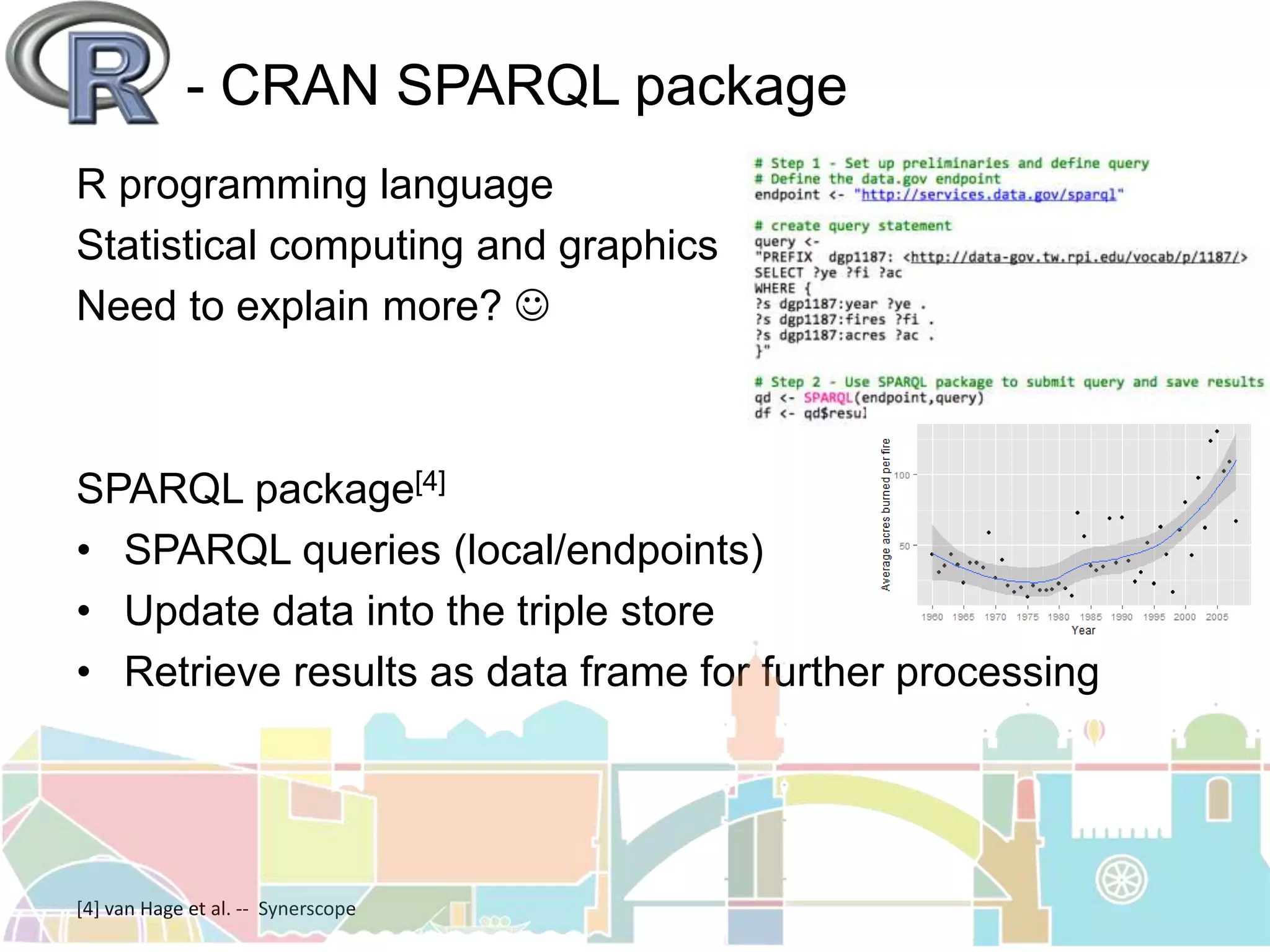 - CRAN SPARQL package
R programming language
Statistical computing and graphics
Need to explain more? 
SPARQL package[4]
• SPARQL queries (local/endpoints)
• Update data into the triple store
• Retrieve results as data frame for further processing
[4] van Hage et al. -- Synerscope
 