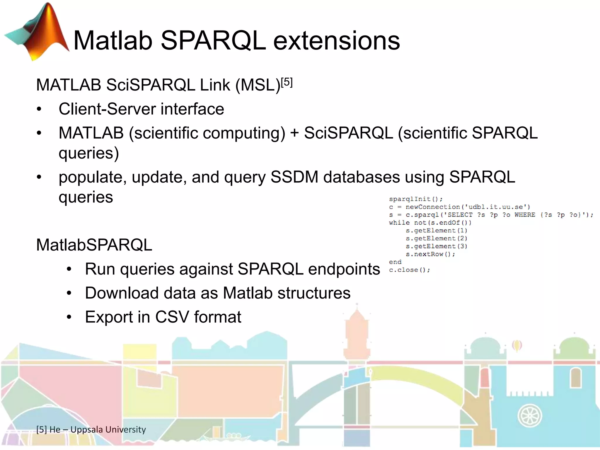 Matlab SPARQL extensions
MATLAB SciSPARQL Link (MSL)[5]
• Client-Server interface
• MATLAB (scientific computing) + SciSPARQL (scientific SPARQL
queries)
• populate, update, and query SSDM databases using SPARQL
queries
MatlabSPARQL
• Run queries against SPARQL endpoints
• Download data as Matlab structures
• Export in CSV format
[5] He – Uppsala University
 