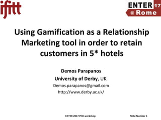 ENTER 2017 PhD workshop Slide Number 1
Using Gamification as a Relationship
Marketing tool in order to retain
customers in 5* hotels
Demos Parapanos
University of Derby, UK
Demos.parapanos@gmail.com
http://www.derby.ac.uk/
 