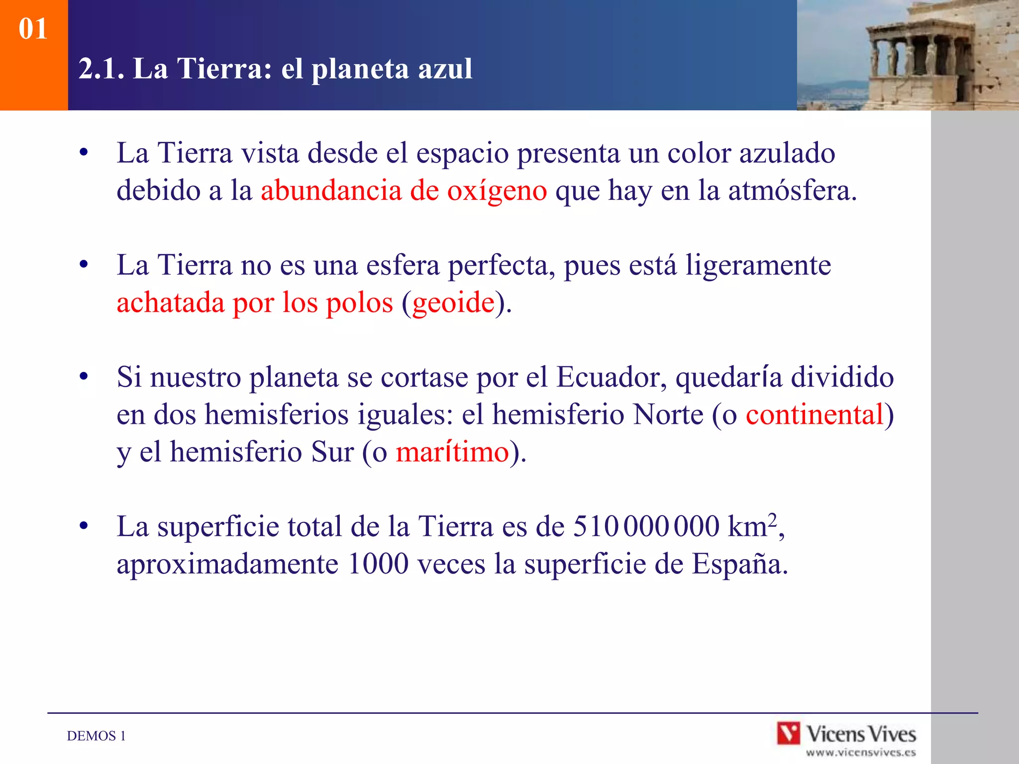 01
      2.1. La Tierra: el planeta azul

      • La Tierra vista desde el espacio presenta un color azulado
        debido a la abundancia de oxígeno que hay en la atmósfera.

      • La Tierra no es una esfera perfecta, pues está ligeramente
        achatada por los polos (geoide).

      • Si nuestro planeta se cortase por el Ecuador, quedaría dividido
        en dos hemisferios iguales: el hemisferio Norte (o continental)
        y el hemisferio Sur (o marítimo).

      • La superficie total de la Tierra es de 510 000 000 km2,
        aproximadamente 1000 veces la superficie de España.




     DEMOS 1
 