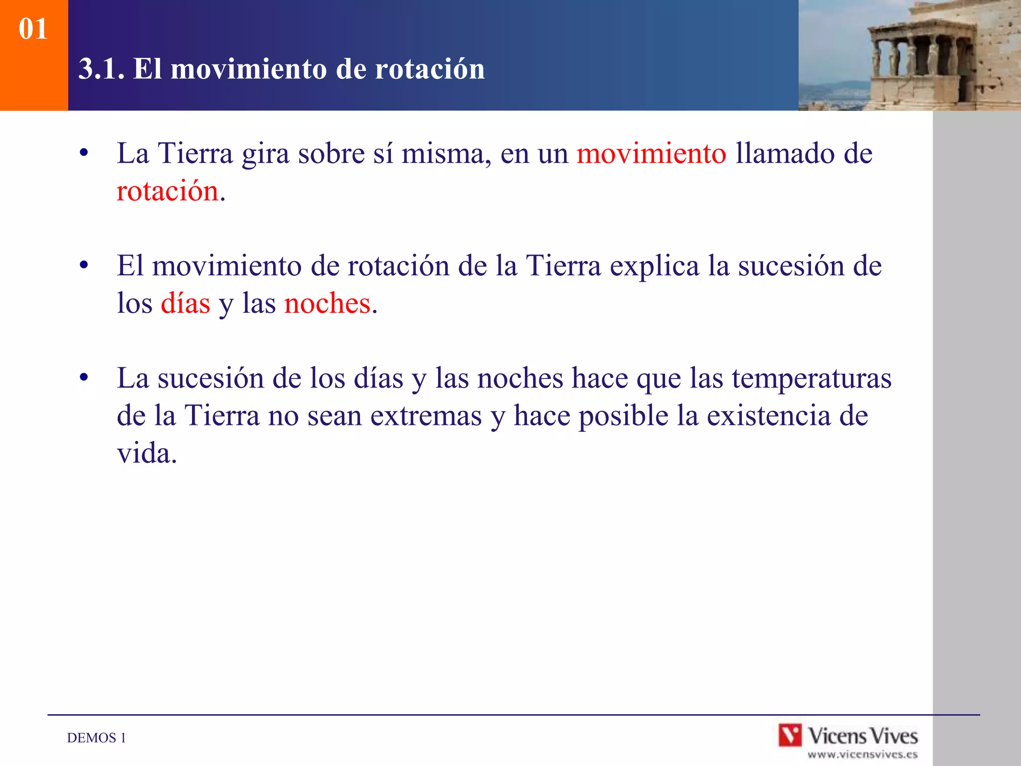 01
      3.1. El movimiento de rotación

      • La Tierra gira sobre sí misma, en un movimiento llamado de
        rotación.

      • El movimiento de rotación de la Tierra explica la sucesión de
        los días y las noches.

      • La sucesión de los días y las noches hace que las temperaturas
        de la Tierra no sean extremas y hace posible la existencia de
        vida.




     DEMOS 1
 