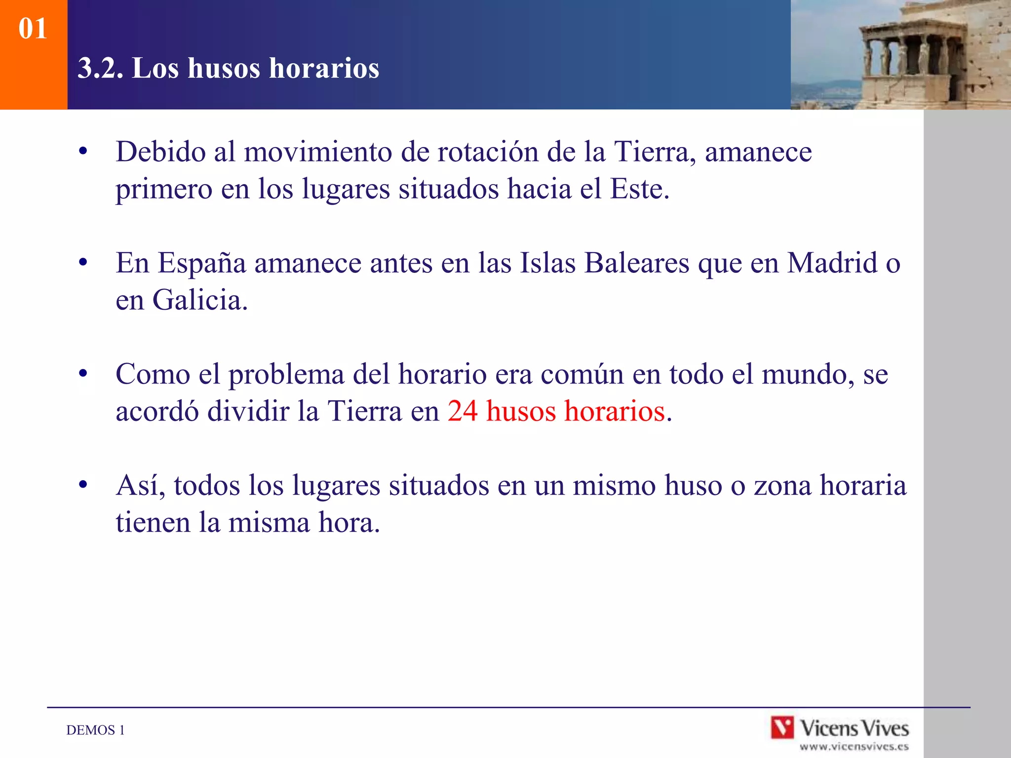 01
      3.2. Los husos horarios

      • Debido al movimiento de rotación de la Tierra, amanece
        primero en los lugares situados hacia el Este.

      • En España amanece antes en las Islas Baleares que en Madrid o
        en Galicia.

      • Como el problema del horario era común en todo el mundo, se
        acordó dividir la Tierra en 24 husos horarios.

      • Así, todos los lugares situados en un mismo huso o zona horaria
        tienen la misma hora.




     DEMOS 1
 