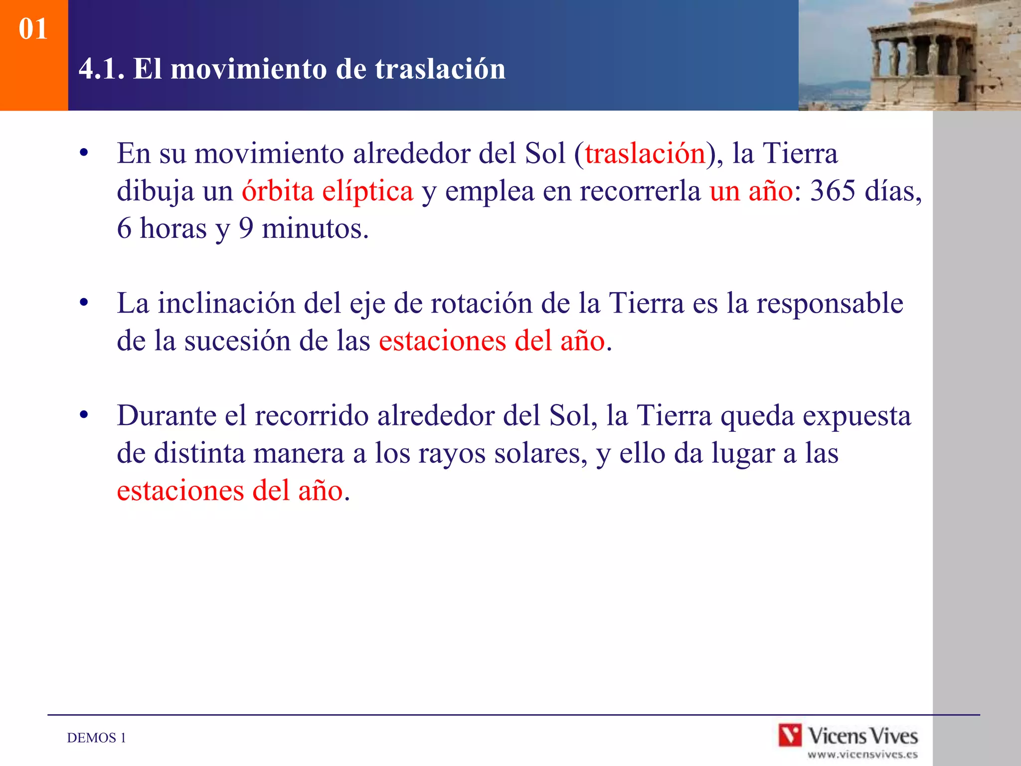 01
      4.1. El movimiento de traslación

      • En su movimiento alrededor del Sol (traslación), la Tierra
        dibuja un órbita elíptica y emplea en recorrerla un año: 365 días,
        6 horas y 9 minutos.

      • La inclinación del eje de rotación de la Tierra es la responsable
        de la sucesión de las estaciones del año.

      • Durante el recorrido alrededor del Sol, la Tierra queda expuesta
        de distinta manera a los rayos solares, y ello da lugar a las
        estaciones del año.




     DEMOS 1
 